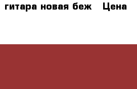 гитара новая беж › Цена ­ 3 000 - Челябинская обл., Челябинск г. Музыкальные инструменты и оборудование » Струнные и смычковые   